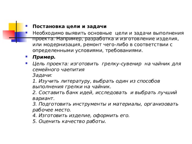 Постановка цели и задачи Необходимо выявить основные  цели и задачи выполнения проекта. Например, разработка и изготовление изделия, или модернизация, ремонт чего-либо в соответствии с определенными условиями, требованиями. Пример.   Цель проекта: изготовить  грелку-сувенир  на чайник для семейного чаепития  Задачи:  1. Изучить литературу, выбрать один из способов выполнения грелки на чайник.  2. Составить банк идей, исследовать  и выбрать лучший вариант.  3. Подготовить инструменты и материалы, организовать рабочее место.  4. Изготовить изделие, оформить его.  5. Оценить качество работы. 