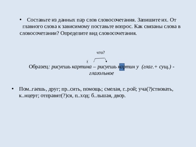 Составьте из данных пар слов словосочетания. Запишите их. От главного слова к зависимому поставьте вопрос. Как связаны слова в словосочетании? Определите вид словосочетания.  что?  Образец : рисуешь картина – рисуешь картин у (глаг.+ сущ.) - глагольное   Пом..гаешь, друг; пр..сить, помощь; смелая, г..рой; уча(?)ствовать, к..нцерт; отправят(?)ся, п..ход; б..льшая, двор. 