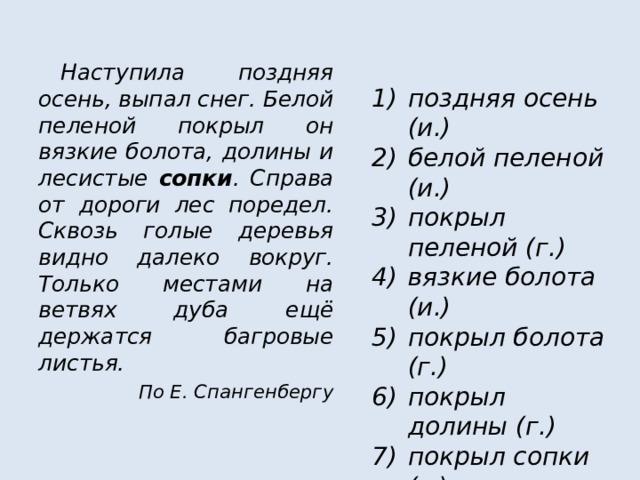  Наступила поздняя осень, выпал снег. Белой пеленой покрыл он вязкие болота, долины и лесистые сопки . Справа от дороги лес поредел. Сквозь голые деревья видно далеко вокруг. Только местами на ветвях дуба ещё держатся багровые листья. По Е. Спангенбергу  поздняя осень (и.) белой пеленой (и.) покрыл пеленой (г.) вязкие болота (и.) покрыл болота (г.) покрыл долины (г.) покрыл сопки (г.) лесистые сопки (и.) 