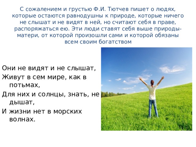  С сожалением и грустью Ф.И. Тютчев пишет о людях, которые остаются равнодушны к природе, которые ничего не слышат и не видят в ней, но считают себя в праве, распоряжаться ею. Эти люди ставят себя выше природы-матери, от которой произошли сами и которой обязаны всем своим богатством   Они не видят и не слышат, Живут в сем мире, как в потьмах, Для них и солнцы, знать, не дышат, И жизни нет в морских волнах. 