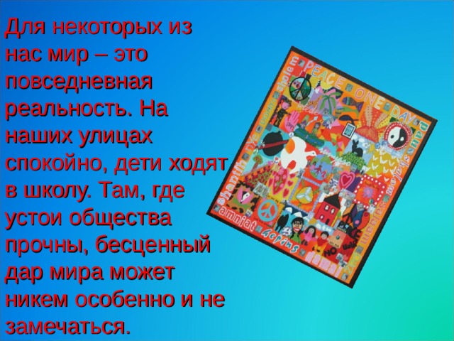 Для некоторых из нас мир – это повседневная реальность. На наших улицах спокойно, дети ходят в школу. Там, где устои общества прочны, бесценный дар мира может никем особенно и не замечаться. 