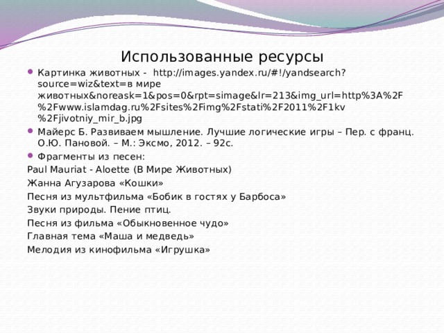 Использованные ресурсы Картинка животных - http://images.yandex.ru/#!/yandsearch?source=wiz&text=в мире животных&noreask=1&pos=0&rpt=simage&lr=213&img_url=http%3A%2F%2Fwww.islamdag.ru%2Fsites%2Fimg%2Fstati%2F2011%2F1kv%2Fjivotniy_mir_b.jpg Майерс Б. Развиваем мышление. Лучшие логические игры – Пер. с франц. О.Ю. Пановой. – М.: Эксмо, 2012. – 92с. Фрагменты из песен: Paul Mauriat - Aloette (В Мире Животных) Жанна Агузарова «Кошки» Песня из мультфильма «Бобик в гостях у Барбоса» Звуки природы. Пение птиц. Песня из фильма «Обыкновенное чудо» Главная тема «Маша и медведь» Мелодия из кинофильма «Игрушка» 