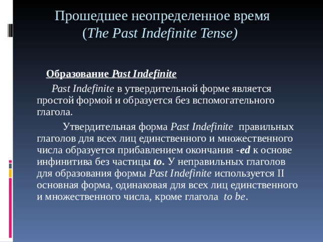 Прошедшее неопределенное время  ( Т h е Past Indefinite Tense )   Образование Ра st Indefinite  Ра st Indefinite в утвердительной форме является простой формой и образуется без вспомогательного глагола.  Утвердительная форма Ра st Indefinite правильных глаголов для всех лиц единственного и множественного числа образуется прибавлением окончания - е d к основе инфинитива без частицы  to . У неправильных глаголов для образования формы Ра st Indefinite используется II основная форма, одинаковая для всех лиц единственного и множественного числа, кроме глагола t о be . 