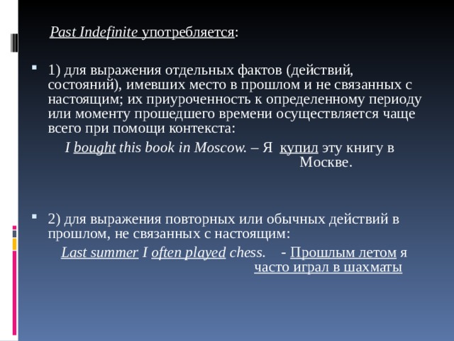  Ра st Indefinite употребляется : 1) для выражения отдельных фактов (действий, состояний), имевших место в прошлом и не связанных с настоящим; их приуроченность к определенному периоду или моменту прошедшего времени осуществляется чаще всего при помощи контекста:  I  bought this book  in  Moscow. – Я купил эту книгу в       Moc кве. 2) для выражения повторных или обычных действий в прошлом, не связанных с настоящим:  Last summer I often played chess.  - Прошлым летом я      часто играл в шахматы 