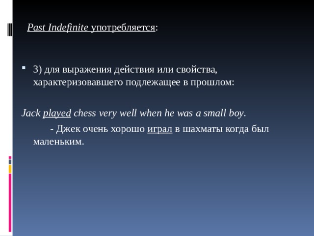 Ра st Indefinite употребляется : 3) для выражения действия или свойства, характеризовавшего подлежащее в прошлом:  Jack played chess very well when  hе was а small bоу .    - Дж ек  очень  хорошо  играл  в  шахматы когда был маленьким. 