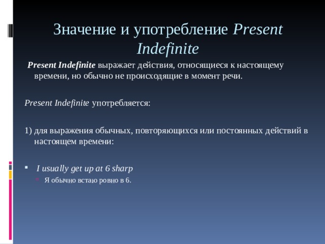 Значение и употребление Р r е sent Indefinite     Р r е sent Indefinite  выражает действия, относящиеся к настоящему времени, но обычно не происходящие в момент речи.  Р r е sent Indefinite употребляется: 1) для выражения обычных, повторяющихся или по c тоянных действий в настоящем времени:  I usually get up at 6 sharp  Я обычно встаю ровно в 6. Я обычно встаю ровно в 6. 