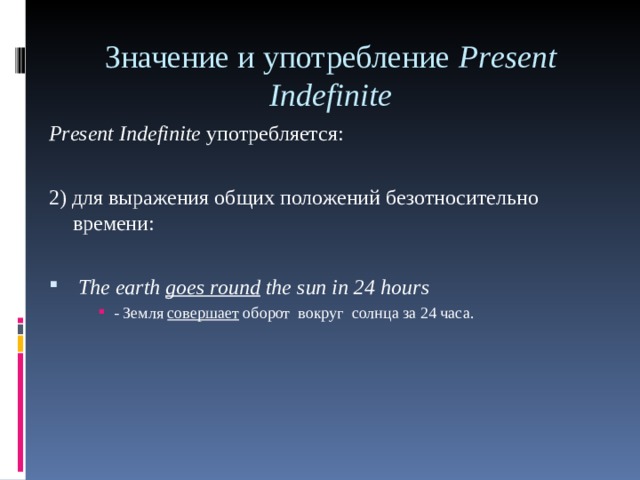 Значение и употребление Р r е sent Indefinite    Р r е sent Indefinite употребляется: 2) для выражения общих положений безотносительно времени:  The earth goes round the sun in 24 hours - Земля  совершает  оборот  вокруг  солнца за 24 часа. - Земля  совершает  оборот  вокруг  солнца за 24 часа. - Земля  совершает  оборот  вокруг  солнца за 24 часа. 