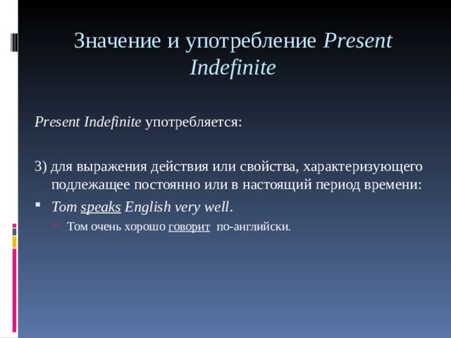 Значение и употребление Р r е sent Indefinite     Р r е sent Indefinite употребляется: 3) для выражения действия или свойства, характеризующего подлежащее постоянно или в настоящий период времени: То m speaks English very well . Том очень хорошо говорит по-английски. Том очень хорошо говорит по-английски. 