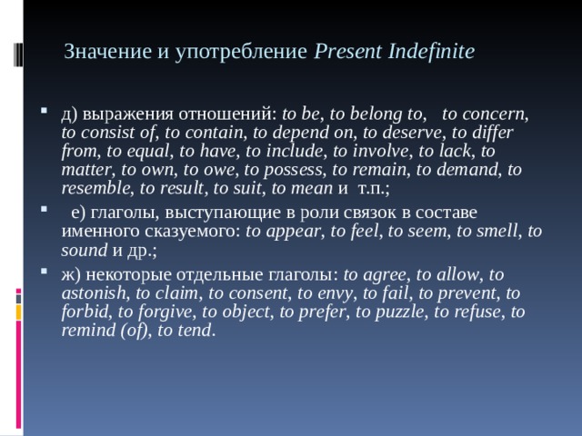 Значение и употребление Р r е sent Indefinite д) выражения отношений: to be , to belong to , to concern , to consist of , to contain , to depend on , to deserve , to differ from , to equal , to have , to include , to involve , to lack , to matter , to own , to owe ,  to possess , to remain , to demand , to resemble ,  t о result ,  to suit , to mean и т.п.;  е) глаголы, выступающие в роли связок в составе именного сказуемого: to appear , to feel , to seem , to smell , to sound и др.; ж) некоторые отдельные глаголы: to agree , to allow , to astonish , to claim , to consent , to envy , to fail , to prevent , to forbid , to forgive ,  t о object , to prefer , to puzzle , to refuse , to remind ( of ) , to tend . 