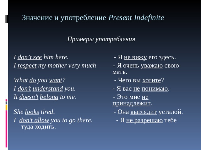 Значение и употребление Р r е sent Indefinite Примеры употребления  I don ’ t see him here . - Я не вижу его здесь. I respect my mother very much - Я  очень  уважаю  свою       мать . What do you want ? - Чего  вы  хотите ? I don’t  understand you. - Я  вас  не  понимаю . It doesn’t  belong to me. - Это мне не         принадлежит . She looks tired . - Она  выглядит  усталой . I   don’t allow you to go there. - Я не разрешаю тебе туда ходить.  