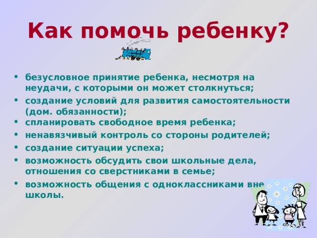 Как помочь ребенку?   безусловное принятие ребенка, несмотря на неудачи, с которыми он может столкнуться; создание условий для развития самостоятельности (дом. обязанности); спланировать свободное время ребенка; ненавязчивый контроль со стороны родителей; создание ситуации успеха; возможность обсудить свои школьные дела, отношения со сверстниками в семье; возможность общения с одноклассниками вне школы.  