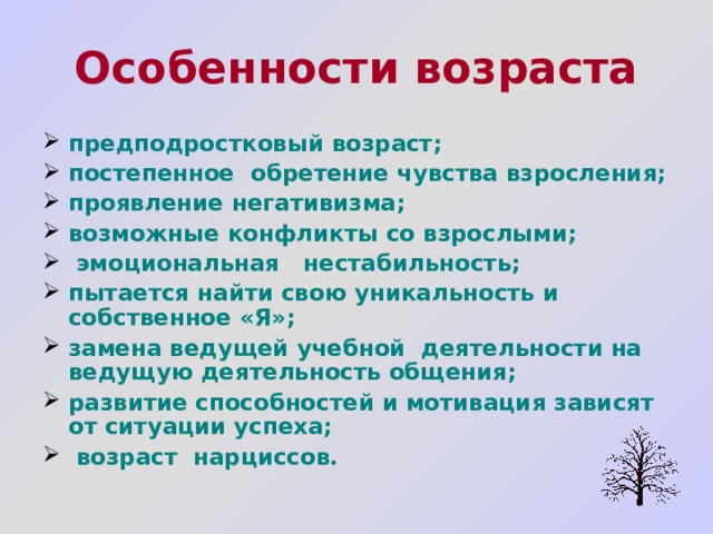 Особенности возраста предподростковый возраст; постепенное обретение чувства взросления; проявление негативизма; возможные конфликты со взрослыми;  эмоциональная нестабильность; пытается найти свою уникальность и собственное «Я»; замена ведущей учебной деятельности на ведущую деятельность общения; развитие способностей и мотивация зависят от ситуации успеха;  возраст нарциссов.  