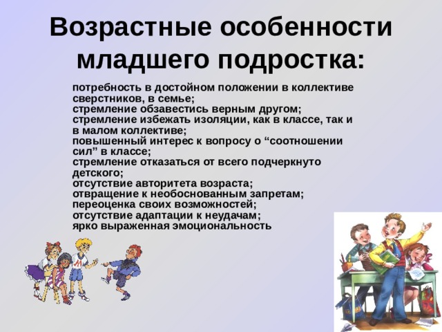 Возрастные особенности младшего подростка: потребность в достойном положении в коллективе сверстников, в семье; стремление обзавестись верным другом; стремление избежать изоляции, как в классе, так и в малом коллективе; повышенный интерес к вопросу о “соотношении сил” в классе; стремление отказаться от всего подчеркнуто детского; отсутствие авторитета возраста; отвращение к необоснованным запретам; переоценка своих возможностей; отсутствие адаптации к неудачам; ярко выраженная эмоциональность 