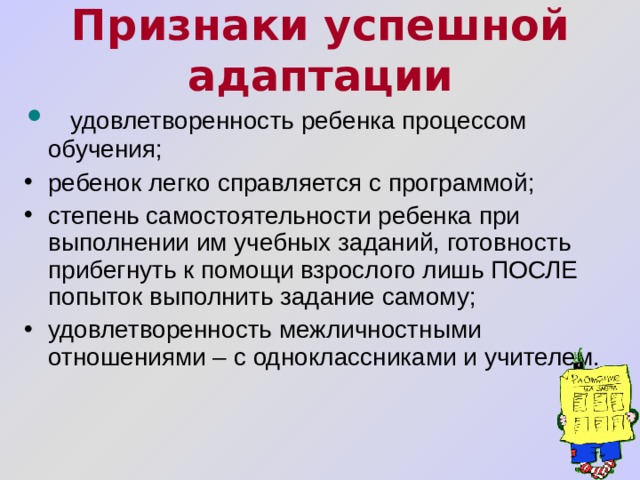 Признаки успешной адаптации    удовлетворенность ребенка процессом обучения; ребенок легко справляется с программой; степень самостоятельности ребенка при выполнении им учебных заданий, готовность прибегнуть к помощи взрослого лишь ПОСЛЕ попыток выполнить задание самому; удовлетворенность межличностными отношениями – с одноклассниками и учителем.       