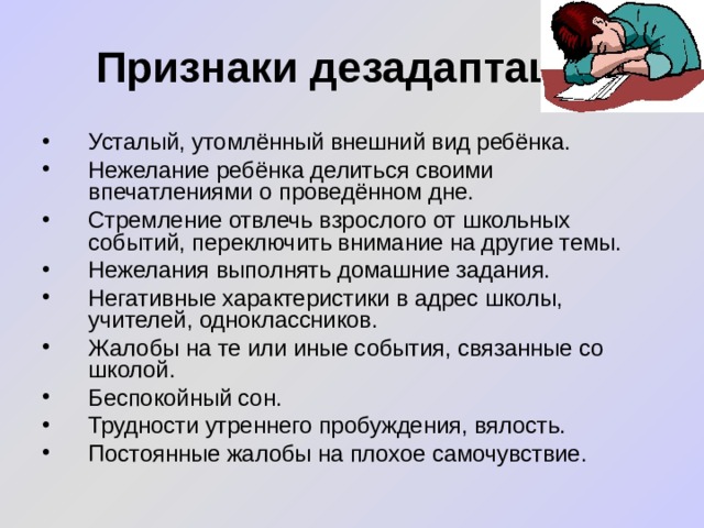 Признаки дезадаптации Усталый, утомлённый внешний вид ребёнка. Нежелание ребёнка делиться своими впечатлениями о проведённом дне. Стремление отвлечь взрослого от школьных событий, переключить внимание на другие темы. Нежелания выполнять домашние задания. Негативные характеристики в адрес школы, учителей, одноклассников. Жалобы на те или иные события, связанные со школой. Беспокойный сон. Трудности утреннего пробуждения, вялость. Постоянные жалобы на плохое самочувствие.  