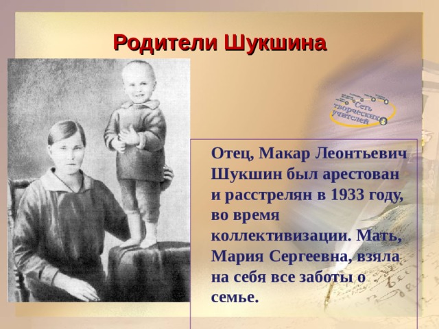 Родители Шукшина  Отец, Макар Леонтьевич Шукшин был арестован и расстрелян в 1933 году, во время коллективизации. Мать, Мария Сергеевна, взяла на себя все заботы о семье. 