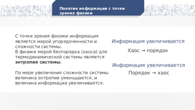 Понятие информации с точки зрения физики С точки зрения физики информация является мерой упорядоченности и сложности системы. В физике мерой беспорядка (хаоса) для термодинамической системы является энтропия системы . По мере увеличения сложности системы величина энтропии уменьшается, и величина информации увеличивается. Информация увеличивается Хаос → порядок Информация увеличивается Порядок → хаос 