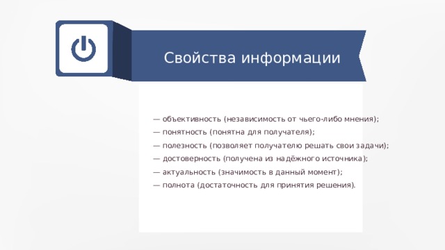 Свойства информации — объективность (независимость от чьего-либо мнения); — понятность (понятна для получателя); — полезность (позволяет получателю решать свои задачи); — достоверность (получена из надёжного источника); — актуальность (значимость в данный момент); — полнота (достаточность для принятия решения). 