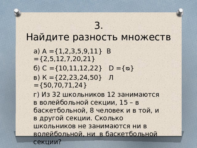 3.  Найдите разность множеств а) А ={1,2,3,5,9,11} В ={2,5,12,7,20,21} б) С ={10,11,12,22} D ={ᴓ} в) К ={22,23,24,50} Л ={50,70,71,24} г) Из 32 школьников 12 занимаются в волейбольной секции, 15 – в баскетбольной, 8 человек и в той, и в другой секции. Сколько школьников не занимаются ни в волейбольной, ни в баскетбольной секции? 