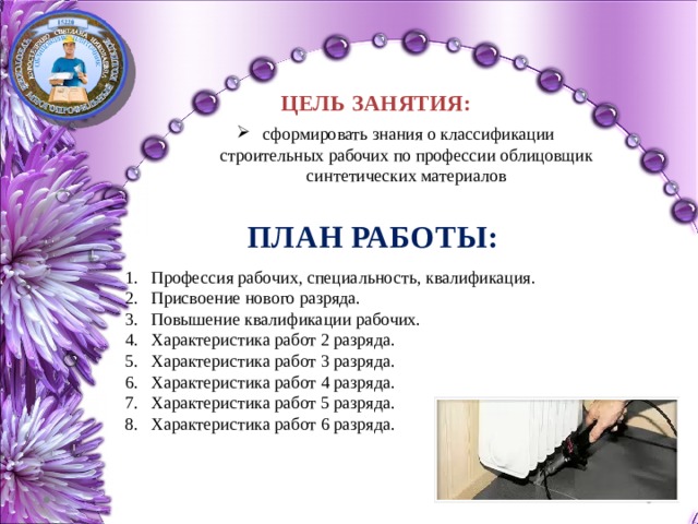 ЦЕЛЬ ЗАНЯТИЯ:  сформировать знания о классификации строительных рабочих по профессии облицовщик синтетических материалов ПЛАН РАБОТЫ: Профессия рабочих, специальность, квалификация. Присвоение нового разряда. Повышение квалификации рабочих.  Характеристика работ 2 разряда. Характеристика работ 3 разряда. Характеристика работ 4 разряда. Характеристика работ 5 разряда. Характеристика работ 6 разряда. 