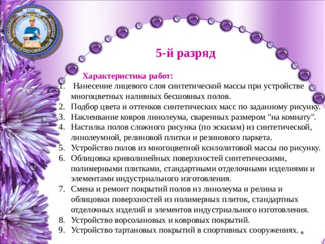 5-й разряд  Характеристика работ:  Нанесение лицевого слоя синтетической массы при устройстве многоцветных наливных бесшовных полов. Подбор цвета и оттенков синтетических масс по заданному рисунку. Наклеивание ковров линолеума, сваренных размером 