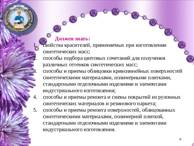  Должен знать: свойства красителей, применяемых при изготовлении синтетических масс; способы подбора цветовых сочетаний для получения различных оттенков синтетических масс; способы и приемы облицовки криволинейных поверхностей синтетическими материалами, полимерными плитками, стандартными отделочными изделиями и элементами индустриального изготовления; способы и приемы ремонта и смены покрытий из рулонных синтетических материалов и резинового паркета; способы и приемы ремонта поверхностей, облицованных синтетическими материалами, полимерной плиткой, стандартными отделочными изделиями и элементами индустриального изготовления. 
