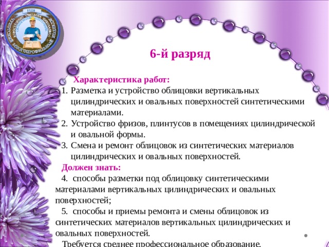 6-й разряд  Характеристика работ: Разметка и устройство облицовки вертикальных цилиндрических и овальных поверхностей синтетическими материалами. Устройство фризов, плинтусов в помещениях цилиндрической и овальной формы. Смена и ремонт облицовок из синтетических материалов цилиндрических и овальных поверхностей.  Должен знать:  способы разметки под облицовку синтетическими материалами вертикальных цилиндрических и овальных поверхностей;  способы и приемы ремонта и смены облицовок из синтетических материалов вертикальных цилиндрических и овальных поверхностей.  Требуется среднее профессиональное образование. 