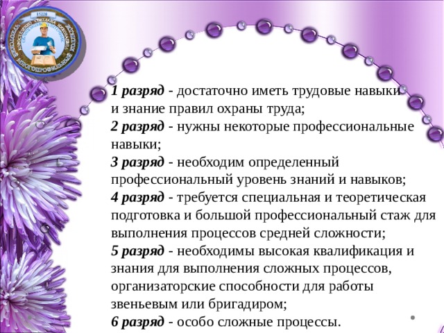 1 разряд - достаточно иметь трудовые навыки и знание правил охраны труда; 2 разряд - нужны некоторые профессиональные навыки; 3 разряд - необходим определенный профессиональный уровень знаний и навыков; 4 разряд - требуется специальная и теоретическая подготовка и большой профессиональный стаж для выполнения процессов средней сложности; 5 разряд - необходимы высокая квалификация и знания для выполнения сложных процессов, организаторские способности для работы звеньевым или бригадиром; 6 разряд - особо сложные процессы. 