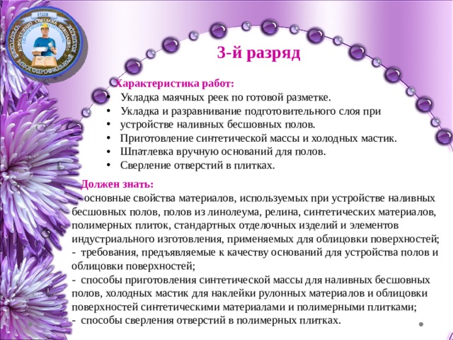 3-й разряд Характеристика работ: Укладка маячных реек по готовой разметке. Укладка и разравнивание подготовительного слоя при устройстве наливных бесшовных полов. Приготовление синтетической массы и холодных мастик. Шпатлевка вручную оснований для полов. Сверление отверстий в плитках. Должен знать: - основные свойства материалов, используемых при устройстве наливных бесшовных полов, полов из линолеума, релина, синтетических материалов, полимерных плиток, стандартных отделочных изделий и элементов индустриального изготовления, применяемых для облицовки поверхностей; - требования, предъявляемые к качеству оснований для устройства полов и облицовки поверхностей; - способы приготовления синтетической массы для наливных бесшовных полов, холодных мастик для наклейки рулонных материалов и облицовки поверхностей синтетическими материалами и полимерными плитками; - способы сверления отверстий в полимерных плитках. 