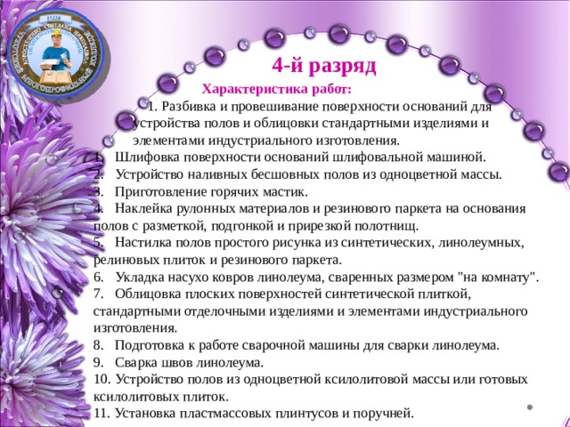 4-й разряд Характеристика работ: 1. Разбивка и провешивание поверхности оснований для устройства полов и облицовки стандартными изделиями и элементами индустриального изготовления. Шлифовка поверхности оснований шлифовальной машиной. Устройство наливных бесшовных полов из одноцветной массы. Приготовление горячих мастик.</p><p> Наклейка рулонных материалов и резинового паркета на основания полов с разметкой, подгонкой и прирезкой полотнищ. Настилка полов простого рисунка из синтетических, линолеумных, релиновых плиток и резинового паркета. Укладка насухо ковров линолеума, сваренных размером 