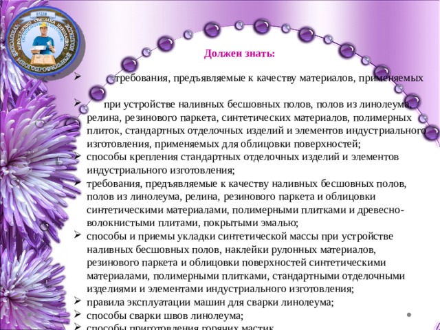 Должен знать:  требования, предъявляемые к качеству материалов, применяемых  при устройстве наливных бесшовных полов, полов из линолеума, релина, резинового паркета, синтетических материалов, полимерных плиток, стандартных отделочных изделий и элементов индустриального изготовления, применяемых для облицовки поверхностей; способы крепления стандартных отделочных изделий и элементов индустриального изготовления; требования, предъявляемые к качеству наливных бесшовных полов, полов из линолеума, релина, резинового паркета и облицовки синтетическими материалами, полимерными плитками и древесно-волокнистыми плитами, покрытыми эмалью; способы и приемы укладки синтетической массы при устройстве наливных бесшовных полов, наклейки рулонных материалов, резинового паркета и облицовки поверхностей синтетическими материалами, полимерными плитками, стандартными отделочными изделиями и элементами индустриального изготовления; правила эксплуатации машин для сварки линолеума; способы сварки швов линолеума; способы приготовления горячих мастик. 