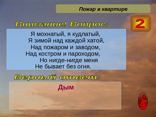 Пожар в квартире Я мохнатый, я кудлатый, Я зимой над каждой хатой, Над пожаром и заводом, Над костром и пароходом,  Но нигде-нигде меня Не бывает без огня.    Дым  