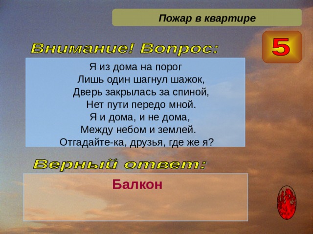 Пожар в квартире Я из дома на порог  Лишь один шагнул шажок,  Дверь закрылась за спиной,  Нет пути передо мной.  Я и дома, и не дома,  Между небом и землей.  Отгадайте-ка, друзья, где же я?  Балкон  