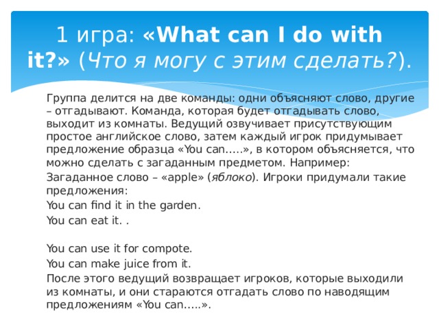 1 игра:  «What can I do with it?»  ( Что я могу с этим сделать? ). Группа делится на две команды: одни объясняют слово, другие – отгадывают. Команда, которая будет отгадывать слово, выходит из комнаты. Ведущий озвучивает присутствующим простое английское слово, затем каждый игрок придумывает предложение образца «You can…..», в котором объясняется, что можно сделать с загаданным предметом. Например: Загаданное слово – «apple» ( яблоко ). Игроки придумали такие предложения: You can find it in the garden.  You can eat it.  .   You can use it for compote.  You can make juice from it.  После этого ведущий возвращает игроков, которые выходили из комнаты, и они стараются отгадать слово по наводящим предложениям «You can…..». 