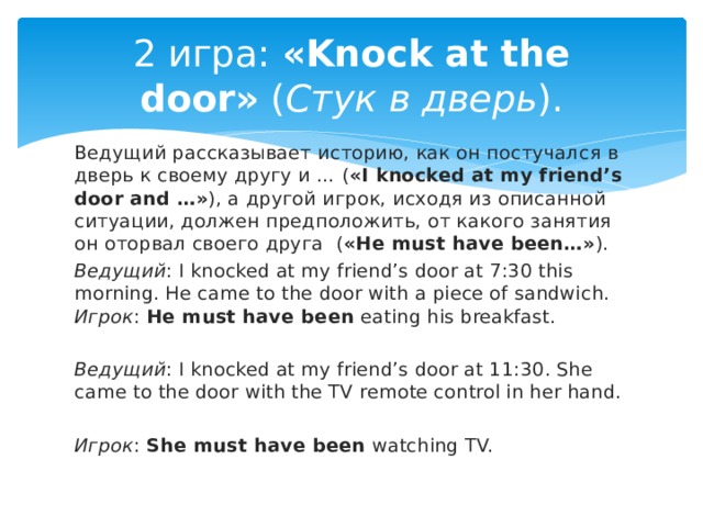 2 игра:  «Knock at the door»  ( Стук в дверь ). Ведущий рассказывает историю, как он постучался в дверь к своему другу и … ( «I knocked at my friend’s door and …» ), а другой игрок, исходя из описанной ситуации, должен предположить, от какого занятия он оторвал своего друга  ( «He must have been…» ). Ведущий : I knocked at my friend’s door at 7:30 this morning. He came to the door with a piece of sandwich.   Игрок :  He must have been  eating his breakfast.  Ведущий : I knocked at my friend’s door at 11:30. She came to the door with the TV remote control in her hand.  Игрок :  She must have been  watching TV.  