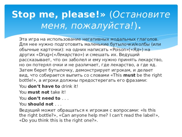 Stop me, please!»  ( Остановите меня, пожалуйста! ) . Эта игра на использование негативных модальных глаголов. Для нее нужно подготовить маленькие бутылочки/колбы (или обычные карточки): на одних написать «Poison»(« Яд ») на других «Drug»(« Лекарство ») и смешать их. Ведущий рассказывает, что он заболел и ему нужно принять лекарство, но он потерял очки и не различает, где лекарство, а где яд. Затем берет бутылочку, демонстрирует игрокам, и делает вид, что собирается выпить со словами «This  must  be the right bottle!», а игроки должны предостерегать его фразами: You  don’t have to  drink it! You  must not  take it! You  don’t need to  . . . You  should not  . . . Ведущий может обращаться к игрокам с вопросами: «Is this the right bottle?», «Can anyone help me? I can’t read the label!», «Do you think this is the right one?». 