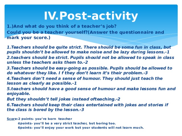 IV.Рost-activity 1.)And what do you think of a teacher’s job? Could you be a teacher yourself?(Answer the questionnaire and mark your score.) 1.Teachers should be quite strict. There should be some fun in class, but pupils shouldn’t be allowed to make noise and be lazy during lessons.-1 2.teachers should be strict. Pupils should not be allowed to speak in class unless the teachers asks them to.-2 3.Teachers should be easy-going as possible. Pupils should be allowed to do whatever they like. I f they don’t learn it’s their problem.-3 4.Teachers don’t need a sense of humour. They should just teach the lesson as clearly as possible.-1 5.teachers should have a good sense of humour and make lessons fun and enjoyable. But they shouldn’t tell jokes instead ofteaching.-2 6.Teachers should keep their class entertained with jokes and stories if the class is bored by the lesson.-3 Scor e:2 points- you’re born  teacher           4points- you’ll be a very strict teacher, but boring too.           6points- you’ll enjoy your work but your students will not learn much.  