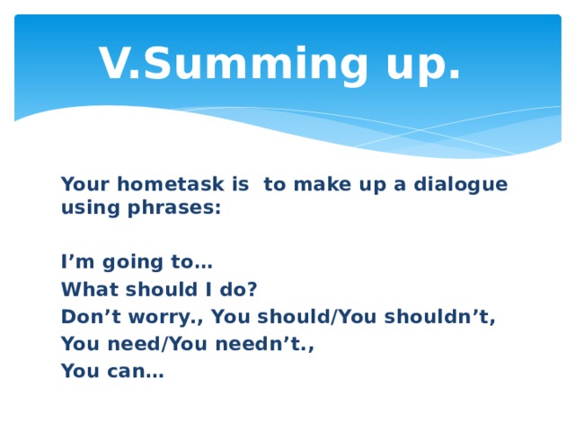 V.Summing up.   Your hometask is  to make up a dialogue using phrases:  I’m going to… What should I do? Don’t worry., You should/You shouldn’t, You need/You needn’t., You can… 