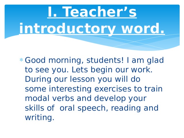 I. Teacher’s introductory word. Good morning, students! I am glad to see you. Lets begin our work. During our lesson you will do some interesting exercises to train modal verbs and develop your skills of  oral speech, reading and writing. 