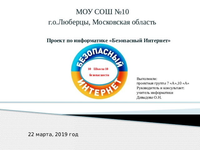 МОУ СОШ №10 г.о.Люберцы, Московская область Проект по информатике «Безопасный Интернет» 10 Школа 10 безопасности Выполнили: проектная группа 7 «А»,10 «А» Руководитель и консультант: учитель информатики Давыдова О.Н. 22 марта, 2019 год 