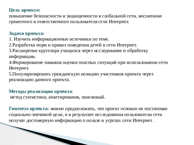 Цель проекта: повышение безопасности и защищенности в глобальной сети, воспитание грамотного и ответственного пользователя сети Интернет. Задачи проекта: 1. Изучить информационные источники по теме. 2.Разработка норм и правил поведения детей в сети Интернет. 3.Расширение кругозора учащихся через исследование и обработку информации. 4.Формирование навыков оценки опасных ситуаций при использовании сети Интернет. 5.Популяризировать гражданскую позицию участников проекта через реализацию данного проекта. Методы реализации проекта :  метод статистики, анкетирования, поисковый. Гипотеза проекта:  можно предположить, что проект основан на постановке социально-значимой цели, и в результате исследования пользователи сети получат достоверную информацию о пользе и угрозах сети Интернет . 