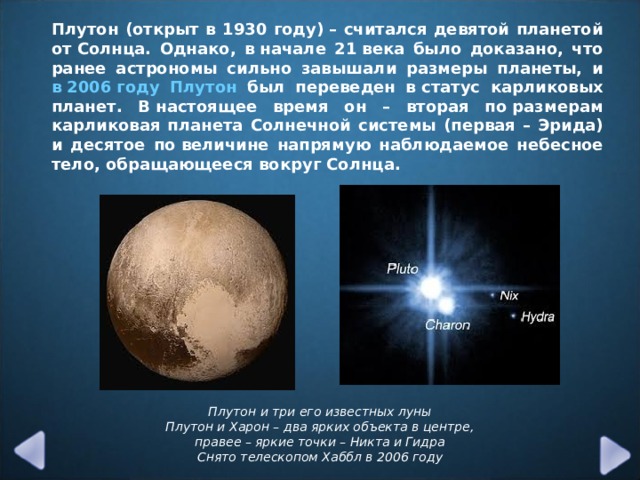 Плутон (открыт в 1930 году) – считался девятой планетой от Солнца. Однако, в начале 21 века было доказано, что ранее астрономы сильно завышали размеры планеты, и в 2006 году Плутон был переведен в статус карликовых планет. В настоящее время он – вторая по размерам карликовая планета Солнечной системы (первая – Эрида) и десятое по величине напрямую наблюдаемое небесное тело, обращающееся вокруг Солнца. Плутон и три его известных луны  Плутон и Харон – два ярких объекта в центре, правее – яркие точки – Никта и Гидра  Снято телескопом Хаббл в 2006 году  