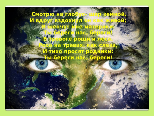  Смотрю на глобус- шар земной, И вдруг вздохнул он как живой; И шепчут мне материки: Ты береги нас, береги! В тревоге рощи и леса, Роса на травах, как слеза, И тихо просят родники: Ты береги нас, береги!        