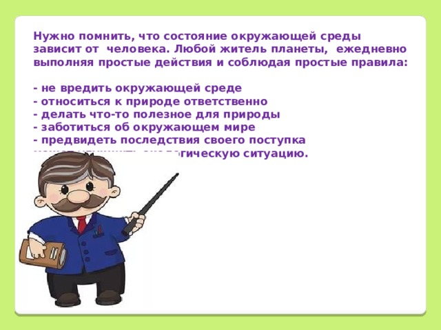 Нужно помнить, что состояние окружающей среды зависит от человека. Любой житель планеты, ежедневно выполняя простые действия и соблюдая простые правила: - не вредить окружающей среде - относиться к природе ответственно - делать что-то полезное для природы - заботиться об окружающем мире - предвидеть последствия своего поступка может улучшить экологическую ситуацию.        