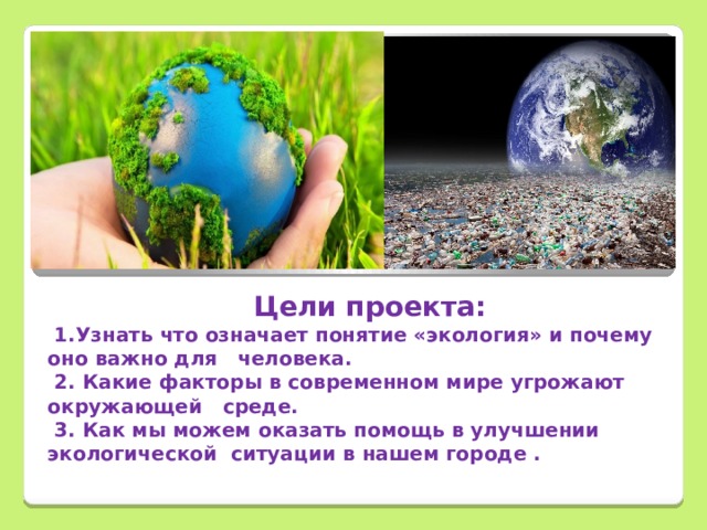        Цели проекта:  1.Узнать что означает понятие «экология» и почему оно важно для человека.  2. Какие факторы в современном мире угрожают окружающей среде.  3. Как мы можем оказать помощь в улучшении экологической ситуации в нашем городе .  