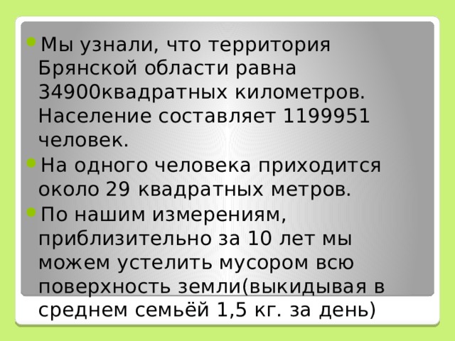 Мы узнали, что территория Брянской области равна 34900квадратных километров. Население составляет 1199951 человек. На одного человека приходится около 29 квадратных метров. По нашим измерениям, приблизительно за 10 лет мы можем устелить мусором всю поверхность земли(выкидывая в среднем семьёй 1,5 кг. за день)