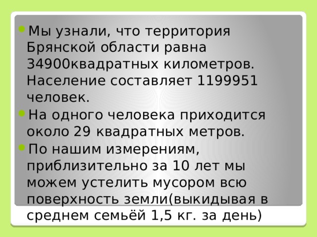 Мы узнали, что территория Брянской области равна 34900квадратных километров. Население составляет 1199951 человек. На одного человека приходится около 29 квадратных метров. По нашим измерениям, приблизительно за 10 лет мы можем устелить мусором всю поверхность земли(выкидывая в среднем семьёй 1,5 кг. за день) 