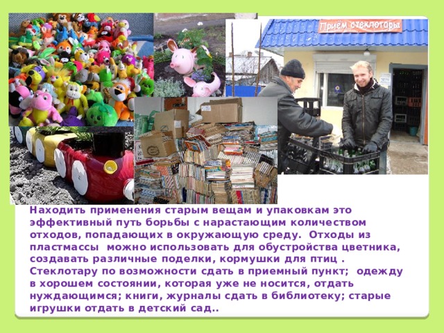 Находить применения старым вещам и упаковкам это эффективный путь борьбы с нарастающим количеством отходов, попадающих в окружающую среду. Отходы из пластмассы можно использовать для обустройства цветника, создавать различные поделки, кормушки для птиц . Стеклотару по возможности сдать в приемный пункт; одежду в хорошем состоянии, которая уже не носится, отдать нуждающимся; книги, журналы сдать в библиотеку; старые игрушки отдать в детский сад..
