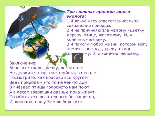 Три главных правила юного эколога: 1.Я лично несу ответственность за сохранение природы. 2.Я не причиняю зла живому - цветку, дереву, птице, животному. И, и конечно, человеку. 3.Я помогу любой жизни, которой могу помочь,- цветку, дереву, птице, животному. И, и конечно, человеку.        Заключение: Берегите травы, речку, лес и поле Не держите птиц, пожалуйста, в неволе! Посмотрите, как красиво всё кругом Ведь природа – это тоже чей-то дом! В гнёздах птицы голосисто нам поют А в лесах зверюшки разные пока живут. Позаботьтесь вы о тех, кто беззащитен, И, конечно, нашу Землю берегите. 