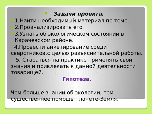 Задачи проекта. 1.Найти необходимый материал по теме. 2.Проанализировать его. 3.Узнать об экологическом состоянии в Карачевском районе. 4.Провести анкетирование среди сверстников,с целью разъяснительной работы. 5. Стараться на практике применять свои знания и привлекать к данной деятельности товарищей. Гипотеза. Чем больше знаний об экологии, тем существеннее помощь планете-Земля.